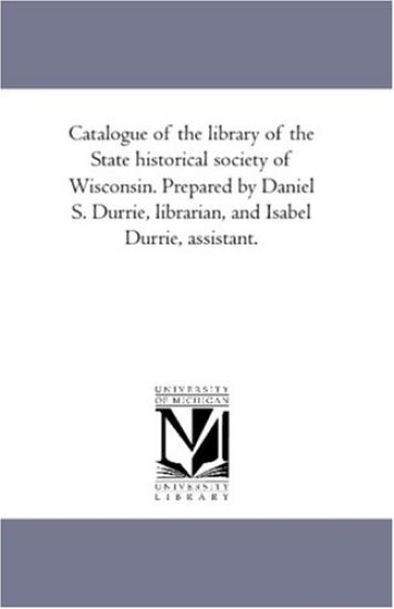 Catalogue of the Library of the State Historical Society of Wisconsin. Prepared by Daniel S. Durrie, Librarian, and isabel Durrie, Assistant. Vol. 1