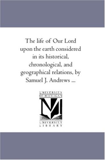 The Life of Our Lord Upon the Earth Considered in Its Historical, Chronological, and Geographical Relations, by Samuel J. andrews ...