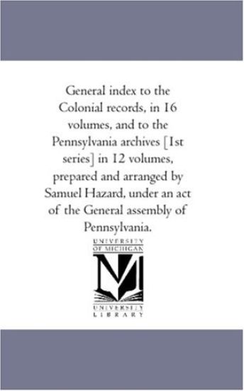 General index to the Colonial Records, in 16 Volumes, and to the Pennsylvania Archives [1St Series] in 12 Volumes, Prepared and Arranged by Samuel Hazard, Under An Act of the General Assembly of Pennsylvania.