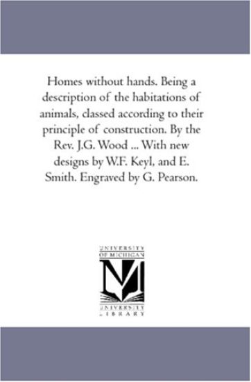 Homes Without Hands. Being A Description of the Habitations of Animals, Classed According to their Principle of Construction. by the Rev. J.G. Wood ... With New Designs by W.F. Keyl, and E. Smith. Engraved by G. Pearson.