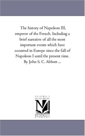 The History of Napoleon Iii, Emperor of the French. including A Brief Narrative of All the Most Important Events Which Have Occurred in Europe Since the Fall of Napoleon I Until the Present Time. by John S. C. Abbott ...