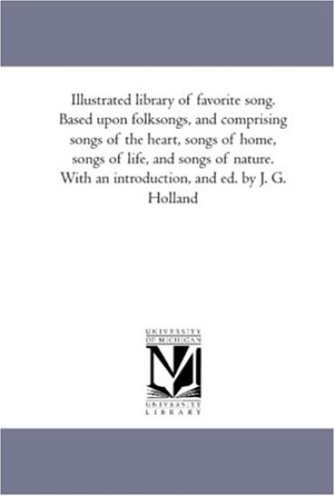 Illustrated Library of Favorite Song. Based Upon Folk-Songs, and Comprising Songs of the Heart, Songs of Home, Songs of Life, and Songs of Nature. With An introduction, and Ed. by J. G. Holland. Illustrated With One Hundred and Twenty-Five Engravings, Afte
