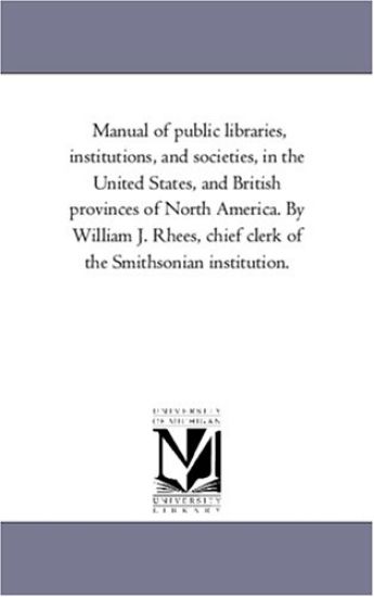 Manual of Public Libraries, institutions, and Societies, in the United States, and British Provinces of North America. by William J. Rhees, Chief Clerk of the Smithsonian institution.