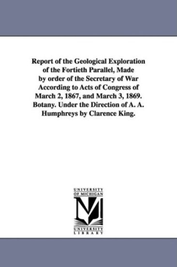 Report of the Geological Exploration of the Fortieth Parallel, Made by order of the Secretary of War According to Acts of Congress of March 2, 1867, and March 3, 1869. Botany. Under the Direction of A. A. Humphreys by Clarence King.