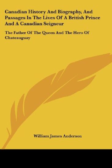 Canadian History and Biography, and Passages in the Lives of a British Prince and a Canadian Seigneur: the Father of the Queen and the Hero of Chateauguay