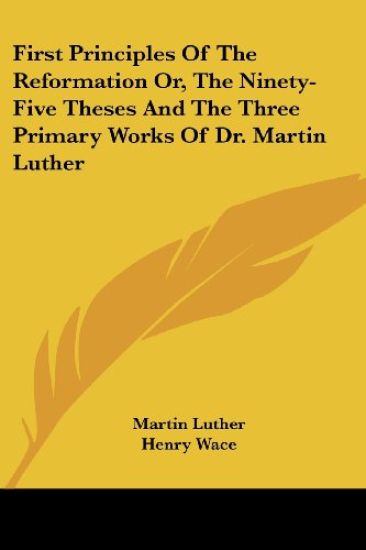 First Principles of the Reformation Or, the Ninety-Five Theses and the Three Primary Works of Dr. Martin Luther