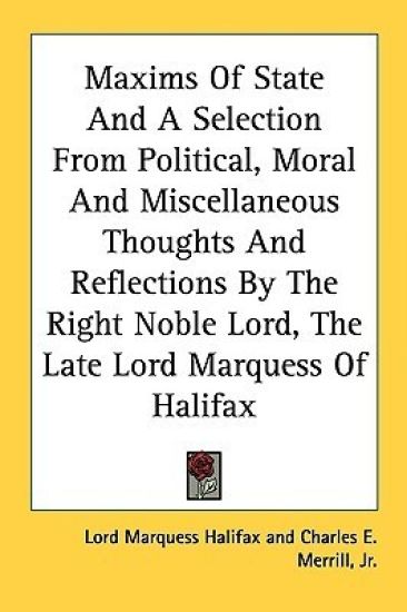 Maxims of State and a Selection from Political, Moral and Miscellaneous Thoughts and Reflections by the Right Noble Lord, the Late Lord Marquess of Halifax