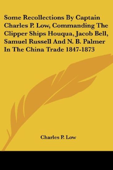 Some Recollections by Captain Charles P. Low, Commanding the Clipper Ships Houqua, Jacob Bell, Samuel Russell and N. B. Palmer in the China Trade 1847-1873