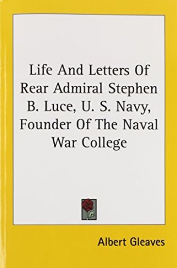 Life and Letters of Rear Admiral Stephen B. Luce, U. S. Navy, Founder of the Naval War College