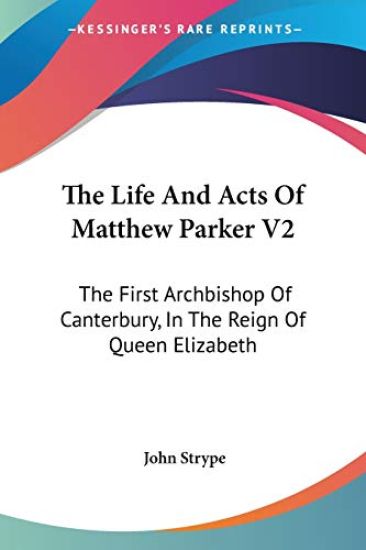 The Life and Acts of Matthew Parker: the First Archbishop of Canterbury, in the Reign of Queen Elizabeth