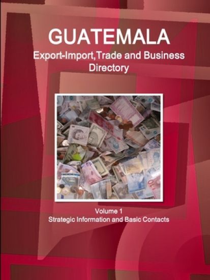 Guatemala Export-Import, Trade and Business Directory Volume 1 Strategic Information and Basic Contacts