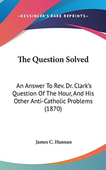 The Question Solved: An Answer To Rev. Dr. Clark's Question Of The Hour, And His Other Anti-Catholic Problems (1870)