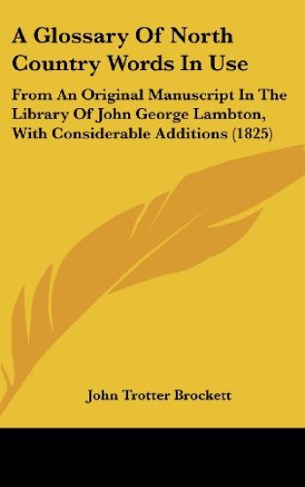 A Glossary Of North Country Words In Use: From An Original Manuscript In The Library Of John George Lambton, With Considerable Additions (1825)