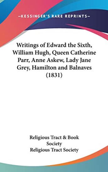 Writings Of Edward The Sixth, William Hugh, Queen Catherine Parr, Anne Askew, Lady Jane Grey, Hamilton And Balnaves (1831)