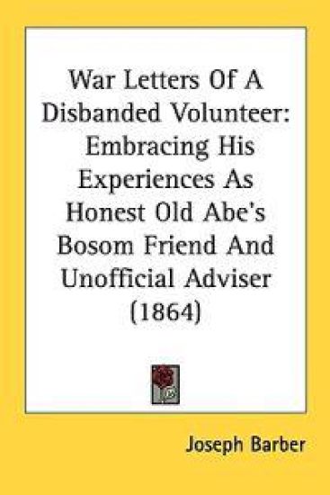 War Letters Of A Disbanded Volunteer: Embracing His Experiences As Honest Old Abe's Bosom Friend And Unofficial Adviser (1864)