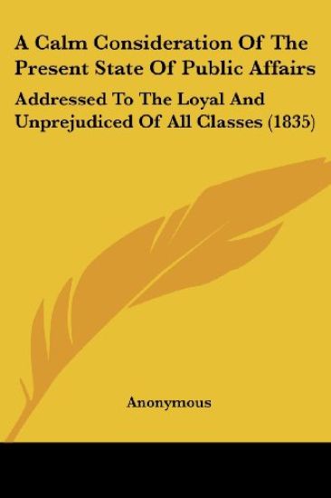 A Calm Consideration Of The Present State Of Public Affairs: Addressed To The Loyal And Unprejudiced Of All Classes (1835)