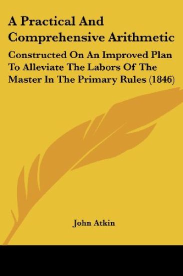 A Practical And Comprehensive Arithmetic: Constructed On An Improved Plan To Alleviate The Labors Of The Master In The Primary Rules (1846)