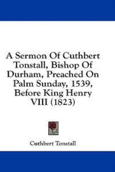 A Sermon Of Cuthbert Tonstall, Bishop Of Durham, Preached On Palm Sunday, 1539, Before King Henry VIII (1823)