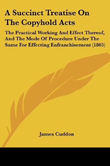 A Succinct Treatise On The Copyhold Acts: The Practical Working And Effect Thereof, And The Mode Of Procedure Under The Same For Effecting Enfranchise