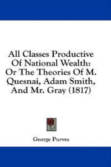 All Classes Productive Of National Wealth: Or The Theories Of M. Quesnai, Adam Smith, And Mr. Gray (1817)