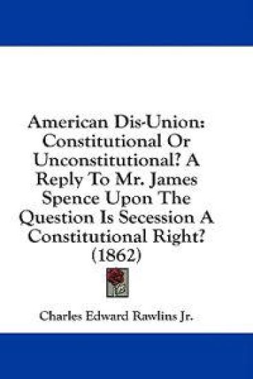 American Dis-Union: Constitutional Or Unconstitutional? A Reply To Mr. James Spence Upon The Question Is Secession A Constitutional Right? (1862)