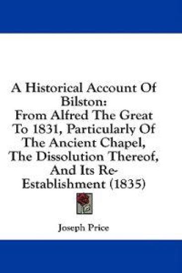 A Historical Account Of Bilston: From Alfred The Great To 1831, Particularly Of The Ancient Chapel, The Dissolution Thereof, And Its Re-Establishment