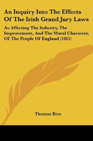 An Inquiry Into The Effects Of The Irish Grand Jury Laws: As Affecting The Industry, The Improvement, And The Moral Character, Of The People Of Englan