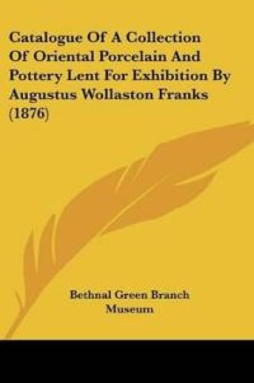Catalogue Of A Collection Of Oriental Porcelain And Pottery Lent For Exhibition By Augustus Wollaston Franks (1876)