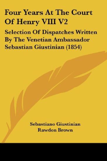 Four Years At The Court Of Henry VIII V2: Selection Of Dispatches Written By The Venetian Ambassador Sebastian Giustinian (1854)