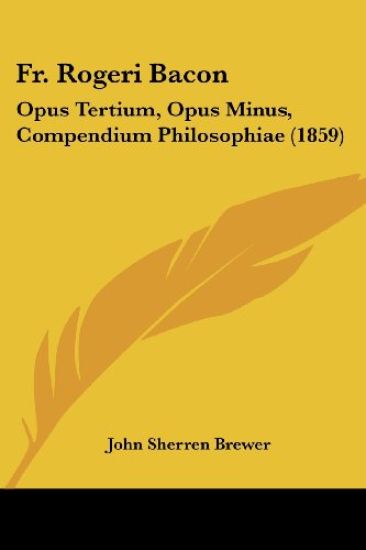 Fr. Rogeri Bacon: Opus Tertium, Opus Minus, Compendium Philosophiae (1859)
