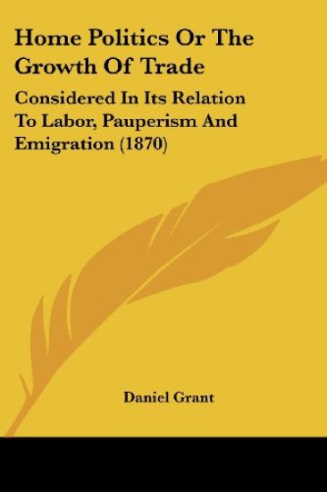 Home Politics Or The Growth Of Trade: Considered In Its Relation To Labor, Pauperism And Emigration (1870)
