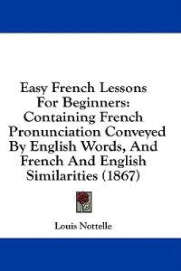Easy French Lessons For Beginners: Containing French Pronunciation Conveyed By English Words, And French And English Similarities (1867)