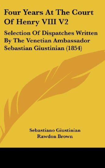 Four Years At The Court Of Henry VIII V2: Selection Of Dispatches Written By The Venetian Ambassador Sebastian Giustinian (1854)
