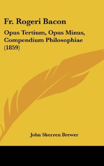 Fr. Rogeri Bacon: Opus Tertium, Opus Minus, Compendium Philosophiae (1859)