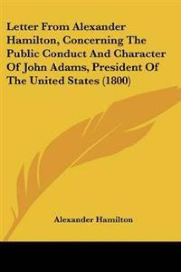 Letter From Alexander Hamilton, Concerning The Public Conduct And Character Of John Adams, President Of The United States (1800)
