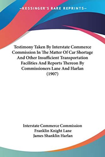 Testimony Taken By Interstate Commerce Commission In The Matter Of Car Shortage And Other Insufficient Transportation Facilities And Reports Thereon By Commissioners Lane And Harlan (1907)