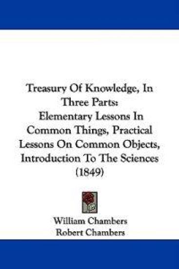 Treasury Of Knowledge, In Three Parts: Elementary Lessons In Common Things, Practical Lessons On Common Objects, Introduction To The Sciences (1849)