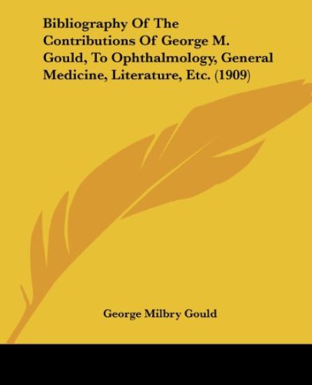 Bibliography of the Contributions of George M. Gould, to Ophthalmology, General Medicine, Literature, Etc.