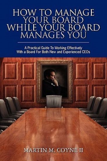 How To Manage Your Board While Your Board Manages You: A Practical Guide To Working Effectively With a Board For Both New and Experienced CEOs