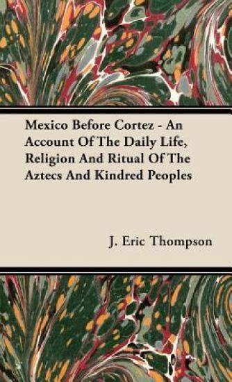 Mexico Before Cortez - An Account Of The Daily Life, Religion And Ritual Of The Aztecs And Kindred Peoples