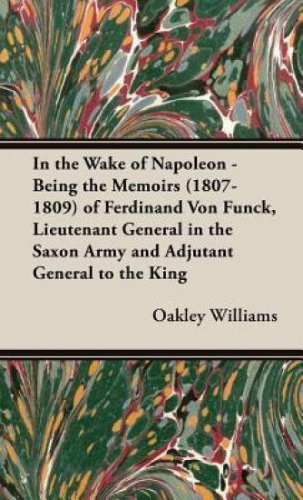 In the Wake of Napoleon - Being the Memoirs (1807-1809) of Ferdinand Von Funck, Lieutenant General in the Saxon Army and Adjutant General to the King of Saxony. From the Hitherto Unpublished Mss. in the Saxon Archives.