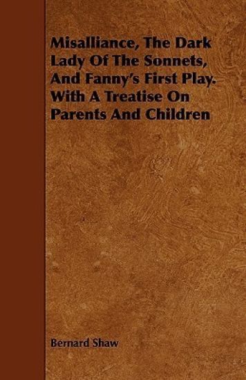 Misalliance, The Dark Lady Of The Sonnets, And Fanny's First Play. With A Treatise On Parents And Children