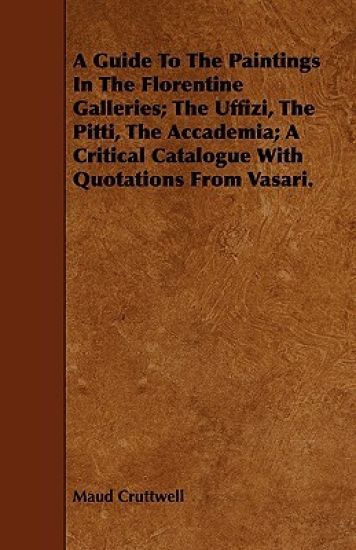 A Guide To The Paintings In The Florentine Galleries; The Uffizi, The Pitti, The Accademia; A Critical Catalogue With Quotations From Vasari.