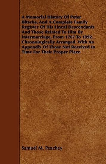 A Memorial History Of Peter Bitsche, And A Complete Family Register Of His Lineal Descendants And Those Related To Him By Intermarriage, From 1767 To 1892. Chronologically Arranged. With An Appendix Of Those Not Received In Time For Their Proper Place