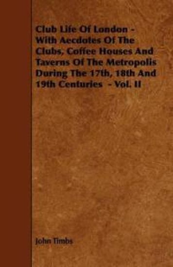 Club Life Of London - With Aecdotes Of The Clubs, Coffee Houses And Taverns Of The Metropolis During The 17th, 18th And 19th Centuries - Vol. II