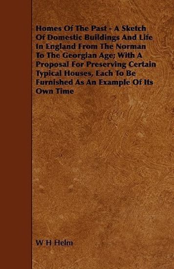 Homes Of The Past - A Sketch Of Domestic Buildings And Life In England From The Norman To The Georgian Age; With A Proposal For Preserving Certain Typical Houses, Each To Be Furnished As An Example Of Its Own Time