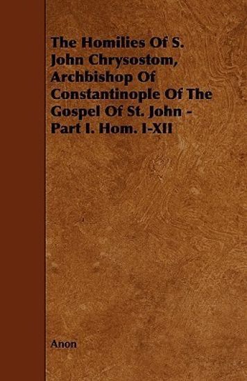 The Homilies Of S. John Chrysostom, Archbishop Of Constantinople Of The Gospel Of St. John - Part I. Hom. I-XII