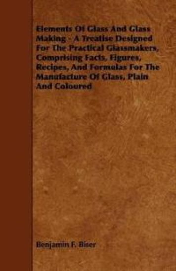Elements Of Glass And Glass Making - A Treatise Designed For The Practical Glassmakers, Comprising Facts, Figures, Recipes, And Formulas For The Manufacture Of Glass, Plain And Coloured