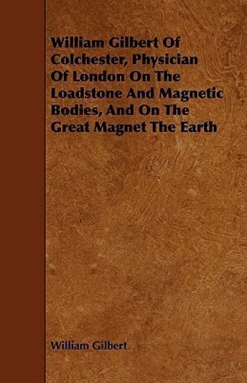 William Gilbert Of Colchester, Physician Of London On The Loadstone And Magnetic Bodies, And On The Great Magnet The Earth