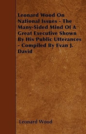 Leonard Wood On National Issues - The Many-Sided Mind Of A Great Executive Shown By His Public Utterances - Compiled By Evan J. David